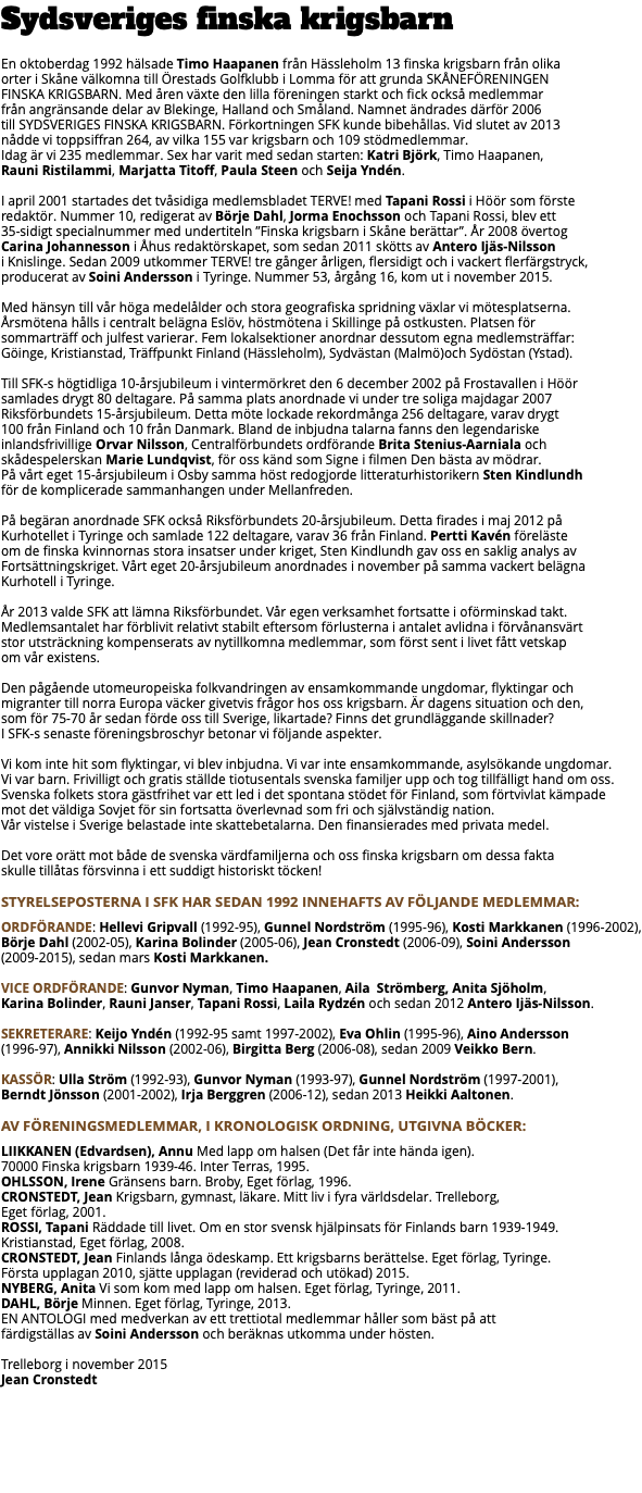 Sydsveriges finska krigsbarn En oktoberdag 1992 hälsade Timo Haapanen från Hässleholm 13 finska krigsbarn från olika  orter i Skåne välkomna till Örestads Golfklubb i Lomma för att grunda SKÅNEFÖRENINGEN  FINSKA KRIGSBARN. Med åren växte den lilla föreningen starkt och fick också medlemmar  från angränsande delar av Blekinge, Halland och Småland. Namnet ändrades därför 2006  till SYDSVERIGES FINSKA KRIGSBARN. Förkortningen SFK kunde bibehållas. Vid slutet av 2013  nådde vi toppsiffran 264, av vilka 155 var krigsbarn och 109 stödmedlemmar.  Idag är vi 235 medlemmar. Sex har varit med sedan starten: Katri Björk, Timo Haapanen,  Rauni Ristilammi, Marjatta Titoff, Paula Steen och Seija Yndén.   I april 2001 startades det tvåsidiga medlemsbladet TERVE! med Tapani Rossi i Höör som förste  redaktör. Nummer 10, redigerat av Börje Dahl, Jorma Enochsson och Tapani Rossi, blev ett  35-sidigt specialnummer med undertiteln ”Finska krigsbarn i Skåne berättar”. År 2008 övertog  Carina Johannesson i Åhus redaktörskapet, som sedan 2011 skötts av Antero Ijäs-Nilsson  i Knislinge. Sedan 2009 utkommer TERVE! tre gånger årligen, flersidigt och i vackert flerfärgstryck, producerat av Soini Andersson i Tyringe. Nummer 53, årgång 16, kom ut i november 2015. Med hänsyn till vår höga medelålder och stora geografiska spridning växlar vi mötesplatserna. Årsmötena hålls i centralt belägna Eslöv, höstmötena i Skillinge på ostkusten. Platsen för  sommarträff och julfest varierar. Fem lokalsektioner anordnar dessutom egna medlemsträffar:  Göinge, Kristianstad, Träffpunkt Finland (Hässleholm), Sydvästan (Malmö)och Sydöstan (Ystad). Till SFK-s högtidliga 10-årsjubileum i vintermörkret den 6 december 2002 på Frostavallen i Höör  samlades drygt 80 deltagare. På samma plats anordnade vi under tre soliga majdagar 2007 Riksförbundets 15-årsjubileum. Detta möte lockade rekordmånga 256 deltagare, varav drygt  100 från Finland och 10 från Danmark. Bland de inbjudna talarna fanns den legendariske  inlandsfrivillige Orvar Nilsson, Centralförbundets ordförande Brita Stenius-Aarniala och  skådespelerskan Marie Lundqvist, för oss känd som Signe i filmen Den bästa av mödrar.  På vårt eget 15-årsjubileum i Osby samma höst redogjorde litteraturhistorikern Sten Kindlundh  för de komplicerade sammanhangen under Mellanfreden.   På begäran anordnade SFK också Riksförbundets 20-årsjubileum. Detta firades i maj 2012 på  Kurhotellet i Tyringe och samlade 122 deltagare, varav 36 från Finland. Pertti Kavén föreläste  om de finska kvinnornas stora insatser under kriget, Sten Kindlundh gav oss en saklig analys av Fortsättningskriget. Vårt eget 20-årsjubileum anordnades i november på samma vackert belägna Kurhotell i Tyringe. År 2013 valde SFK att lämna Riksförbundet. Vår egen verksamhet fortsatte i oförminskad takt. Medlemsantalet har förblivit relativt stabilt eftersom förlusterna i antalet avlidna i förvånansvärt  stor utsträckning kompenserats av nytillkomna medlemmar, som först sent i livet fått vetskap  om vår existens.   Den pågående utomeuropeiska folkvandringen av ensamkommande ungdomar, flyktingar och  migranter till norra Europa väcker givetvis frågor hos oss krigsbarn. Är dagens situation och den, som för 75-70 år sedan förde oss till Sverige, likartade? Finns det grundläggande skillnader?  I SFK-s senaste föreningsbroschyr betonar vi följande aspekter. Vi kom inte hit som flyktingar, vi blev inbjudna. Vi var inte ensamkommande, asylsökande ungdomar.  Vi var barn. Frivilligt och gratis ställde tiotusentals svenska familjer upp och tog tillfälligt hand om oss. Svenska folkets stora gästfrihet var ett led i det spontana stödet för Finland, som förtvivlat kämpade  mot det väldiga Sovjet för sin fortsatta överlevnad som fri och självständig nation.  Vår vistelse i Sverige belastade inte skattebetalarna. Den finansierades med privata medel.   Det vore orätt mot både de svenska värdfamiljerna och oss finska krigsbarn om dessa fakta  skulle tillåtas försvinna i ett suddigt historiskt töcken! STYRELSEPOSTERNA I SFK HAR SEDAN 1992 INNEHAFTS AV FÖLJANDE MEDLEMMAR: Ordförande: Hellevi Gripvall (1992-95), Gunnel Nordström (1995-96), Kosti Markkanen (1996-2002), Börje Dahl (2002-05), Karina Bolinder (2005-06), Jean Cronstedt (2006-09), Soini Andersson (2009-2015), sedan mars Kosti Markkanen.   Vice ordförande: Gunvor Nyman, Timo Haapanen, Aila Strömberg, Anita Sjöholm,  Karina Bolinder, Rauni Janser, Tapani Rossi, Laila Rydzén och sedan 2012 Antero Ijäs-Nilsson. Sekreterare: Keijo Yndén (1992-95 samt 1997-2002), Eva Ohlin (1995-96), Aino Andersson  (1996-97), Annikki Nilsson (2002-06), Birgitta Berg (2006-08), sedan 2009 Veikko Bern. Kassör: Ulla Ström (1992-93), Gunvor Nyman (1993-97), Gunnel Nordström (1997-2001),  Berndt Jönsson (2001-2002), Irja Berggren (2006-12), sedan 2013 Heikki Aaltonen. AV FÖRENINGSMEDLEMMAR, I KRONOLOGISK ORDNING, UTGIVNA BÖCKER: LIIKKANEN (Edvardsen), Annu Med lapp om halsen (Det får inte hända igen).  70000 Finska krigsbarn 1939-46. Inter Terras, 1995. OHLSSON, Irene Gränsens barn. Broby, Eget förlag, 1996. CRONSTEDT, Jean Krigsbarn, gymnast, läkare. Mitt liv i fyra världsdelar. Trelleborg,  Eget förlag, 2001. ROSSI, Tapani Räddade till livet. Om en stor svensk hjälpinsats för Finlands barn 1939-1949.  Kristianstad, Eget förlag, 2008. CRONSTEDT, Jean Finlands långa ödeskamp. Ett krigsbarns berättelse. Eget förlag, Tyringe.  Första upplagan 2010, sjätte upplagan (reviderad och utökad) 2015. NYBERG, Anita Vi som kom med lapp om halsen. Eget förlag, Tyringe, 2011. DAHL, Börje Minnen. Eget förlag, Tyringe, 2013. EN ANTOLOGI med medverkan av ett trettiotal medlemmar håller som bäst på att  färdigställas av Soini Andersson och beräknas utkomma under hösten. Trelleborg i november 2015 Jean Cronstedt  